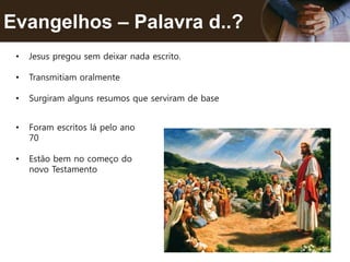 Evangelhos – Palavra d..?
• Jesus pregou sem deixar nada escrito.
• Transmitiam oralmente
• Surgiram alguns resumos que serviram de base
• Foram escritos lá pelo ano
70
• Estão bem no começo do
novo Testamento
 