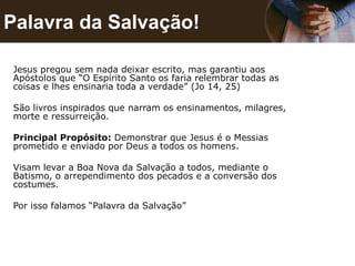 Palavra da Salvação!
Jesus pregou sem nada deixar escrito, mas garantiu aos
Apóstolos que “O Espírito Santo os faria relembrar todas as
coisas e lhes ensinaria toda a verdade” (Jo 14, 25)
São livros inspirados que narram os ensinamentos, milagres,
morte e ressurreição.
Principal Propósito: Demonstrar que Jesus é o Messias
prometido e enviado por Deus a todos os homens.
Visam levar a Boa Nova da Salvação a todos, mediante o
Batismo, o arrependimento dos pecados e a conversão dos
costumes.
Por isso falamos “Palavra da Salvação”
 