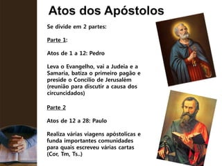 Atos dos Apóstolos
Se divide em 2 partes:
Parte 1:
Atos de 1 a 12: Pedro
Leva o Evangelho, vai a Judeia e a
Samaria, batiza o primeiro pagão e
preside o Concílio de Jerusalém
(reunião para discutir a causa dos
circuncidados)
Parte 2
Atos de 12 a 28: Paulo
Realiza várias viagens apóstolicas e
funda importantes comunidades
para quais escreveu várias cartas
(Cor, Tm, Ts..)
 