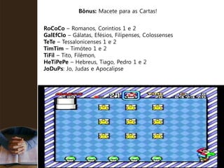 RoCoCo – Romanos, Corintios 1 e 2
GalEfClo – Gálatas, Efésios, Filipenses, Colossenses
TeTe – Tessalonicenses 1 e 2
TimTim – Timóteo 1 e 2
TiFil – Tito, Filêmon,
HeTiPePe – Hebreus, Tiago, Pedro 1 e 2
JoDuPs: Jo, Judas e Apocalipse
Bônus: Macete para as Cartas!
 