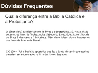 Dúvidas Frequentes
Qual a diferença entre a Bíblia Católica e
a Protestante?
O cânon (lista) católico contém 46 livros e o protestante, 39. Neste, estão
ausentes os livros de Tobias, Judite, Sabedoria, Baruc, Eclesiástico (Sirácida
ou Sirac), I Macabeus e II Macabeus. Além disso, faltam alguns fragmentos
dos livros de Ester e de Daniel.
CIC 120 – “Foi a Tradição apostólica que fez a Igreja discernir que escritos
deveriam ser enumerados na lista dos Livros Sagrados.
 