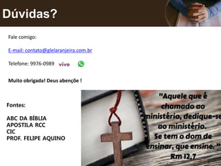 Dúvidas?
Muito obrigada! Deus abençõe !
Fale comigo:
E-mail: contato@glelaranjeira.com.br
Telefone: 9976-0989
Fontes:
ABC DA BÍBLIA
APOSTILA RCC
CIC
PROF. FELIPE AQUINO
 