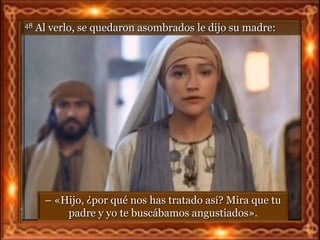 48   Al verlo, se quedaron asombrados le dijo su madre:




       – «Hijo, ¿por qué nos has tratado así? Mira que tu
           padre y yo te buscábamos angustiados».
 