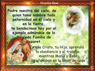 Oración final

Padre nuestro del cielo, de
   quien toma nombre toda
   paternidad en el cielo y
         en la tierra,
  te bendecimos hoy por el
   ejemplo admirable de la
     Sagrada Familia de
           Nazaret.
            En ella Cristo, tu Hijo, aprendió
                la obediencia y el trabajo,
                  mientras María y José
             se afanaban en la labor de cada
                            día.
 