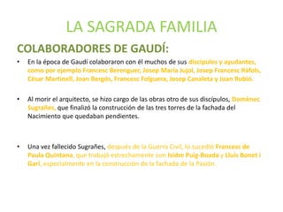 LA SAGRADA FAMILIA
COLABORADORES DE GAUDÍ:
• En la época de Gaudí colaboraron con él muchos de sus discípulos y ayudantes,
como por ejemplo Francesc Berenguer, Josep Maria Jujol, Josep Francesc Ràfols,
Cèsar Martinell, Joan Bergós, Francesc Folguera, Josep Canaleta y Joan Rubió.
• Al morir el arquitecto, se hizo cargo de las obras otro de sus discípulos, Domènec
Sugrañes, que finalizó la construcción de las tres torres de la fachada del
Nacimiento que quedaban pendientes.
• Una vez fallecido Sugrañes, después de la Guerra Civil, lo sucedió Francesc de
Paula Quintana, que trabajó estrechamente con Isidre Puig-Boada y Lluís Bonet i
Garí, especialmente en la construcción de la fachada de la Pasión.
 