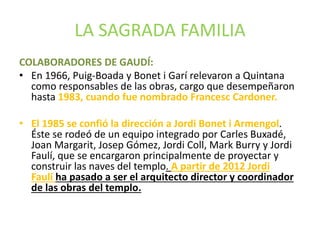 LA SAGRADA FAMILIA
COLABORADORES DE GAUDÍ:
• En 1966, Puig-Boada y Bonet i Garí relevaron a Quintana
como responsables de las obras, cargo que desempeñaron
hasta 1983, cuando fue nombrado Francesc Cardoner.
• El 1985 se confió la dirección a Jordi Bonet i Armengol.
Éste se rodeó de un equipo integrado por Carles Buxadé,
Joan Margarit, Josep Gómez, Jordi Coll, Mark Burry y Jordi
Faulí, que se encargaron principalmente de proyectar y
construir las naves del templo. A partir de 2012 Jordi
Faulí ha pasado a ser el arquitecto director y coordinador
de las obras del templo.
 