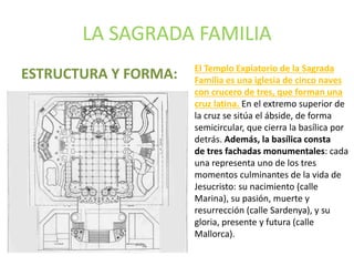 LA SAGRADA FAMILIA
ESTRUCTURA Y FORMA: El Templo Expiatorio de la Sagrada
Familia es una iglesia de cinco naves
con crucero de tres, que forman una
cruz latina. En el extremo superior de
la cruz se sitúa el ábside, de forma
semicircular, que cierra la basílica por
detrás. Además, la basílica consta
de tres fachadas monumentales: cada
una representa uno de los tres
momentos culminantes de la vida de
Jesucristo: su nacimiento (calle
Marina), su pasión, muerte y
resurrección (calle Sardenya), y su
gloria, presente y futura (calle
Mallorca).
 
