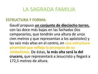 LA SAGRADA FAMILIA
ESTRUCTURA Y FORMA:
Gaudí propuso un conjunto de dieciocho torres,
con las doce más bajas en las fachadas (los
campanarios, que tendrán una altura de unos
cien metros y que representan a los apóstoles) y
las seis más altas en el centro, en una estructura
piramidal que refleja la jerarquía de su
simbolismo. De éstas, la más alta será la del
crucero, que representará a Jesucristo y llegará a
172,5 metros de altura.
 