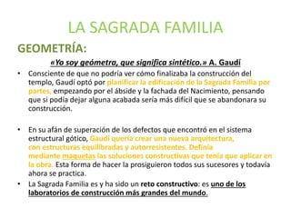 LA SAGRADA FAMILIA
GEOMETRÍA:
«Yo soy geómetra, que significa sintético.» A. Gaudí
• Consciente de que no podría ver cómo finalizaba la construcción del
templo, Gaudí optó por planificar la edificación de la Sagrada Familia por
partes, empezando por el ábside y la fachada del Nacimiento, pensando
que si podía dejar alguna acabada sería más difícil que se abandonara su
construcción.
• En su afán de superación de los defectos que encontró en el sistema
estructural gótico, Gaudí quería crear una nueva arquitectura,
con estructuras equilibradas y autorresistentes. Definía
mediante maquetas las soluciones constructivas que tenía que aplicar en
la obra. Esta forma de hacer la prosiguieron todos sus sucesores y todavía
ahora se practica.
• La Sagrada Familia es y ha sido un reto constructivo: es uno de los
laboratorios de construcción más grandes del mundo.
 