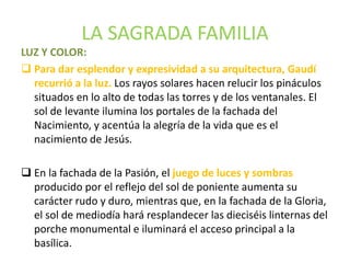 LA SAGRADA FAMILIA
LUZ Y COLOR:
 Para dar esplendor y expresividad a su arquitectura, Gaudí
recurrió a la luz. Los rayos solares hacen relucir los pináculos
situados en lo alto de todas las torres y de los ventanales. El
sol de levante ilumina los portales de la fachada del
Nacimiento, y acentúa la alegría de la vida que es el
nacimiento de Jesús.
 En la fachada de la Pasión, el juego de luces y sombras
producido por el reflejo del sol de poniente aumenta su
carácter rudo y duro, mientras que, en la fachada de la Gloria,
el sol de mediodía hará resplandecer las dieciséis linternas del
porche monumental e iluminará el acceso principal a la
basílica.
 