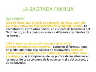 LA SAGRADA FAMILIA
LUZ Y COLOR:
Decía Gaudí que el color es expresión de vida, y por ello
quiso que estuviera muy presente en la Sagrada Familia. Lo
encontramos, entre otras partes, en el ciprés de la fachada del
Nacimiento, en los pináculos y en los diferentes terminales de
las torres .
En el interior, destaca el color que aportan los
propios materiales constructivos , como los diferentes tipos
de piedra utilizados o la baldosa de las bóvedas, también
habrá muchos elementos con simbología coloreados, como
los vitrales y las inscripciones de los puntos de luz situados en
los nudos de cada columna de la nave central y del crucero, y
de las bóvedas.
 