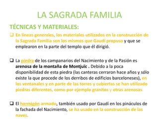LA SAGRADA FAMILIA
TÉCNICAS Y MATERIALES:
 En líneas generales, los materiales utilizados en la construcción de
la Sagrada Familia son los mismos que Gaudí propuso y que se
emplearon en la parte del templo que él dirigió.
 La piedra de los campanarios del Nacimiento y de la Pasión es
arenosa de la montaña de Montjuïc . Debido a la poca
disponibilidad de esta piedra (las canteras cerraron hace años y sólo
existe la que procede de los derribos de edificios barceloneses), en
los ventanales y en parte de las torres y cubiertas se han utilizado
piedras diferentes, como por ejemplo granitos y otras arenosas.
 El hormigón armado, también usado por Gaudí en los pináculos de
la fachada del Nacimiento, se ha usado en la construcción de las
naves.
 