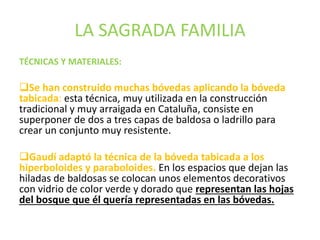 LA SAGRADA FAMILIA
TÉCNICAS Y MATERIALES:
Se han construido muchas bóvedas aplicando la bóveda
tabicada: esta técnica, muy utilizada en la construcción
tradicional y muy arraigada en Cataluña, consiste en
superponer de dos a tres capas de baldosa o ladrillo para
crear un conjunto muy resistente.
Gaudí adaptó la técnica de la bóveda tabicada a los
hiperboloides y paraboloides. En los espacios que dejan las
hiladas de baldosas se colocan unos elementos decorativos
con vidrio de color verde y dorado que representan las hojas
del bosque que él quería representadas en las bóvedas.
 