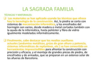 LA SAGRADA FAMILIA
TÉCNICAS Y MATERIALES:
 Los materiales se han aplicado usando las técnicas que ofrece
hoy la tecnología de la construcción. Así, la piedra se corta con
sistemas de mecanización informática, y los encofrados del
hormigón son varios, desde madera o metal cortados también con
la ayuda de la informática, hasta poliéster y fibra de vidrio
igualmente modelados informáticamente.
 Finalmente, cabe destacar que los medios auxiliares
actuales (andamios metálicos, grúas de gran altura y potencia,
sistemas informáticos de replanteos, etc.) se han convertido en
herramientas imprescindibles para afrontar la construcción con
precisión y eficacia, y el montaje de grandes piezas de piedra, de
encofrados y de armados, que se preparan en un extenso solar de
las afueras de Barcelona.
 