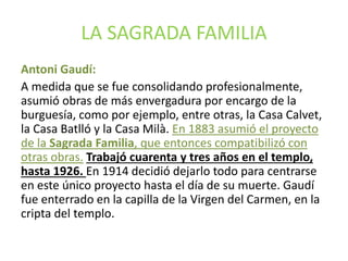 LA SAGRADA FAMILIA
Antoni Gaudí:
A medida que se fue consolidando profesionalmente,
asumió obras de más envergadura por encargo de la
burguesía, como por ejemplo, entre otras, la Casa Calvet,
la Casa Batlló y la Casa Milà. En 1883 asumió el proyecto
de la Sagrada Familia, que entonces compatibilizó con
otras obras. Trabajó cuarenta y tres años en el templo,
hasta 1926. En 1914 decidió dejarlo todo para centrarse
en este único proyecto hasta el día de su muerte. Gaudí
fue enterrado en la capilla de la Virgen del Carmen, en la
cripta del templo.
 