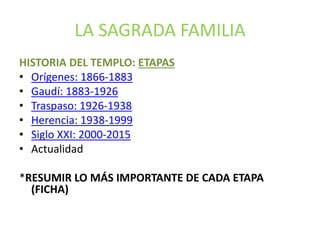 LA SAGRADA FAMILIA
HISTORIA DEL TEMPLO: ETAPAS
• Orígenes: 1866-1883
• Gaudí: 1883-1926
• Traspaso: 1926-1938
• Herencia: 1938-1999
• Siglo XXI: 2000-2015
• Actualidad
*RESUMIR LO MÁS IMPORTANTE DE CADA ETAPA
(FICHA)
 