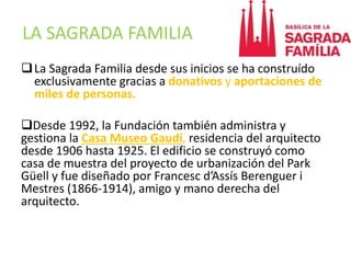 LA SAGRADA FAMILIA
La Sagrada Familia desde sus inicios se ha construído
exclusivamente gracias a donativos y aportaciones de
miles de personas.
Desde 1992, la Fundación también administra y
gestiona la Casa Museo Gaudí, residencia del arquitecto
desde 1906 hasta 1925. El edificio se construyó como
casa de muestra del proyecto de urbanización del Park
Güell y fue diseñado por Francesc d’Assís Berenguer i
Mestres (1866-1914), amigo y mano derecha del
arquitecto.
 