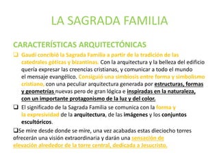 LA SAGRADA FAMILIA
CARACTERÍSTICAS ARQUITECTÓNICAS
 Gaudí concibió la Sagrada Familia a partir de la tradición de las
catedrales góticas y bizantinas. Con la arquitectura y la belleza del edificio
quería expresar las creencias cristianas, y comunicar a todo el mundo
el mensaje evangélico. Consiguió una simbiosis entre forma y simbolismo
cristiano, con una peculiar arquitectura generada por estructuras, formas
y geometrías nuevas pero de gran lógica e inspiradas en la naturaleza,
con un importante protagonismo de la luz y del color.
 El significado de la Sagrada Familia se comunica con la forma y
la expresividad de la arquitectura, de las imágenes y los conjuntos
escultóricos.
Se mire desde donde se mire, una vez acabadas estas dieciocho torres
ofrecerán una visión extraordinaria y darán una sensación de
elevación alrededor de la torre central, dedicada a Jesucristo.
 