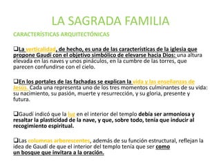LA SAGRADA FAMILIA
CARACTERÍSTICAS ARQUITECTÓNICAS
La verticalidad, de hecho, es una de las características de la iglesia que
propone Gaudí con el objetivo simbólico de elevarse hacia Dios: una altura
elevada en las naves y unos pináculos, en la cumbre de las torres, que
parecen confundirse con el cielo.
En los portales de las fachadas se explican la vida y las enseñanzas de
Jesús. Cada una representa uno de los tres momentos culminantes de su vida:
su nacimiento, su pasión, muerte y resurrección, y su gloria, presente y
futura.
Gaudí indicó que la luz en el interior del templo debía ser armoniosa y
resaltar la plasticidad de la nave, y que, sobre todo, tenía que inducir al
recogimiento espiritual.
Las columnas arborescentes, además de su función estructural, reflejan la
idea de Gaudí de que el interior del templo tenía que ser como
un bosque que invitara a la oración.
 