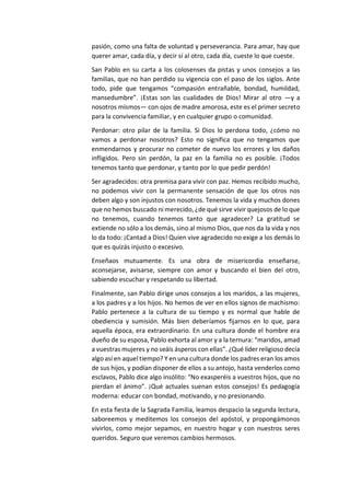 pasión, como una falta de voluntad y perseverancia. Para amar, hay que
querer amar, cada día, y decir sí al otro, cada día, cueste lo que cueste.
San Pablo en su carta a los colosenses da pistas y unos consejos a las
familias, que no han perdido su vigencia con el paso de los siglos. Ante
todo, pide que tengamos “compasión entrañable, bondad, humildad,
mansedumbre”. ¡Estas son las cualidades de Dios! Mirar al otro —y a
nosotros mismos— con ojos de madre amorosa, este es el primer secreto
para la convivencia familiar, y en cualquier grupo o comunidad.
Perdonar: otro pilar de la familia. Si Dios lo perdona todo, ¿cómo no
vamos a perdonar nosotros? Esto no significa que no tengamos que
enmendarnos y procurar no cometer de nuevo los errores y los daños
infligidos. Pero sin perdón, la paz en la familia no es posible. ¡Todos
tenemos tanto que perdonar, y tanto por lo que pedir perdón!
Ser agradecidos: otra premisa para vivir con paz. Hemos recibido mucho,
no podemos vivir con la permanente sensación de que los otros nos
deben algo y son injustos con nosotros. Tenemos la vida y muchos dones
que no hemos buscado ni merecido, ¿de qué sirve vivir quejosos de lo que
no tenemos, cuando tenemos tanto que agradecer? La gratitud se
extiende no sólo a los demás, sino al mismo Dios, que nos da la vida y nos
lo da todo: ¡Cantad a Dios! Quien vive agradecido no exige a los demás lo
que es quizás injusto o excesivo.
Enseñaos mutuamente. Es una obra de misericordia enseñarse,
aconsejarse, avisarse, siempre con amor y buscando el bien del otro,
sabiendo escuchar y respetando su libertad.
Finalmente, san Pablo dirige unos consejos a los maridos, a las mujeres,
a los padres y a los hijos. No hemos de ver en ellos signos de machismo:
Pablo pertenece a la cultura de su tiempo y es normal que hable de
obediencia y sumisión. Más bien deberíamos fijarnos en lo que, para
aquella época, era extraordinario. En una cultura donde el hombre era
dueño de su esposa, Pablo exhorta al amor y a la ternura: “maridos, amad
a vuestras mujeres y no seáis ásperos con ellas”. ¿Qué líder religioso decía
algo así en aqueltiempo? Y en una cultura donde los padres eran los amos
de sus hijos, y podían disponer de ellos a su antojo, hasta venderlos como
esclavos, Pablo dice algo insólito: “No exasperéis a vuestros hijos, que no
pierdan el ánimo”. ¡Qué actuales suenan estos consejos! Es pedagogía
moderna: educar con bondad, motivando, y no presionando.
En esta fiesta de la Sagrada Familia, leamos despacio la segunda lectura,
saboreemos y meditemos los consejos del apóstol, y propongámonos
vivirlos, como mejor sepamos, en nuestro hogar y con nuestros seres
queridos. Seguro que veremos cambios hermosos.
 