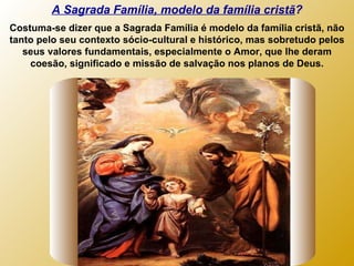 A Sagrada Família, modelo da família cristã ? Costuma-se dizer que a Sagrada Família é modelo da família cristã, não tanto pelo seu contexto sócio-cultural e histórico, mas sobretudo pelos seus valores fundamentais, especialmente o Amor, que lhe deram coesão, significado e missão de salvação nos planos de Deus. 