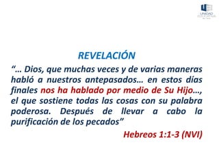 REVELACIÓN
“… Dios, que muchas veces y de varias maneras
habló a nuestros antepasados… en estos días
finales nos ha hablado por medio de Su Hijo…,
el que sostiene todas las cosas con su palabra
poderosa. Después de llevar a cabo la
purificación de los pecados”
Hebreos 1:1-3 (NVI)
 