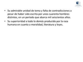 • Su admirable unidad de tema y falta de contradicciones a
pesar de haber sido escrita por unos cuarenta hombres
distintos, en un período que abarca mil seiscientos años.
• Su superioridad a todo lo demás producido por la raza
humana en cuanto a moralidad, literatura y leyes.
 