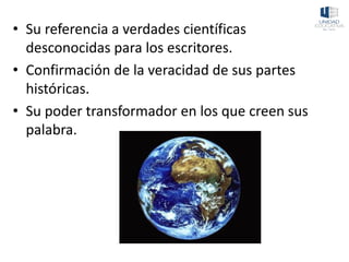 • Su referencia a verdades científicas
desconocidas para los escritores.
• Confirmación de la veracidad de sus partes
históricas.
• Su poder transformador en los que creen sus
palabra.
 