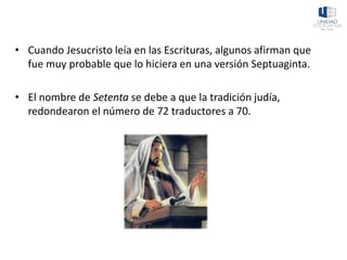 • Cuando Jesucristo leía en las Escrituras, algunos afirman que
fue muy probable que lo hiciera en una versión Septuaginta.
• El nombre de Setenta se debe a que la tradición judía,
redondearon el número de 72 traductores a 70.
 