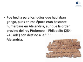 • Fue hecha para los judíos que hablaban
griego, pues en esa época eran bastante
numerosos en Alejandría, aunque la orden
provino del rey Ptolomeo II Philadelfo (284-
246 adC) con destino a la biblioteca de
Alejandría.
 