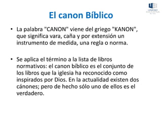 El canon Bíblico
• La palabra "CANON" viene del griego "KANON",
que significa vara, caña y por extensión un
instrumento de medida, una regla o norma.
• Se aplica el término a la lista de libros
normativos: el canon bíblico es el conjunto de
los libros que la iglesia ha reconocido como
inspirados por Dios. En la actualidad existen dos
cánones; pero de hecho sólo uno de ellos es el
verdadero.
 