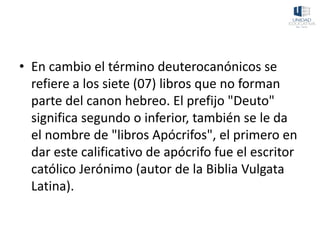 • En cambio el término deuterocanónicos se
refiere a los siete (07) libros que no forman
parte del canon hebreo. El prefijo "Deuto"
significa segundo o inferior, también se le da
el nombre de "libros Apócrifos", el primero en
dar este calificativo de apócrifo fue el escritor
católico Jerónimo (autor de la Biblia Vulgata
Latina).
 