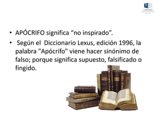 • APÓCRIFO significa “no inspirado”.
• Según el Diccionario Lexus, edición 1996, la
palabra "Apócrifo" viene hacer sinónimo de
falso; porque significa supuesto, falsificado o
fingido.
 