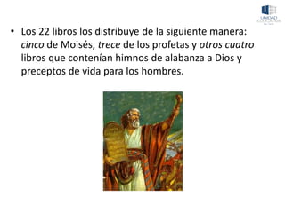 • Los 22 libros los distribuye de la siguiente manera:
cinco de Moisés, trece de los profetas y otros cuatro
libros que contenían himnos de alabanza a Dios y
preceptos de vida para los hombres.
 