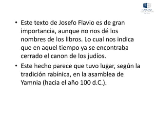 • Este texto de Josefo Flavio es de gran
importancia, aunque no nos dé los
nombres de los libros. Lo cual nos indica
que en aquel tiempo ya se encontraba
cerrado el canon de los judíos.
• Este hecho parece que tuvo lugar, según la
tradición rabínica, en la asamblea de
Yamnia (hacia el año 100 d.C.).
 