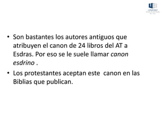 • Son bastantes los autores antiguos que
atribuyen el canon de 24 libros del AT a
Esdras. Por eso se le suele llamar canon
esdrino .
• Los protestantes aceptan este canon en las
Biblias que publican.
 
