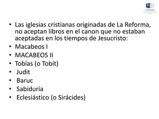 • Las iglesias cristianas originadas de La Reforma,
no aceptan libros en el canon que no estaban
aceptadas en los tiempos de Jesucristo:
• Macabeos I
• MACABEOS II
• Tobías (o Tobít)
• Judit
• Baruc
• Sabiduría
• Eclesiástico (o Sirácides)
 