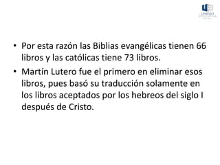 • Por esta razón las Biblias evangélicas tienen 66
libros y las católicas tiene 73 libros.
• Martín Lutero fue el primero en eliminar esos
libros, pues basó su traducción solamente en
los libros aceptados por los hebreos del siglo I
después de Cristo.
 