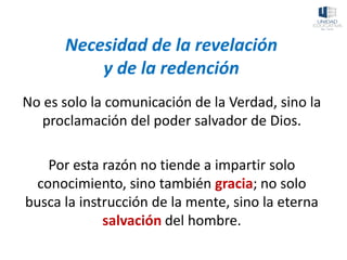 Necesidad de la revelación
y de la redención
No es solo la comunicación de la Verdad, sino la
proclamación del poder salvador de Dios.
Por esta razón no tiende a impartir solo
conocimiento, sino también gracia; no solo
busca la instrucción de la mente, sino la eterna
salvación del hombre.
 