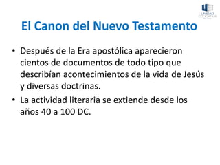 El Canon del Nuevo Testamento
• Después de la Era apostólica aparecieron
cientos de documentos de todo tipo que
describían acontecimientos de la vida de Jesús
y diversas doctrinas.
• La actividad literaria se extiende desde los
años 40 a 100 DC.
 