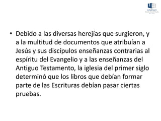 • Debido a las diversas herejías que surgieron, y
a la multitud de documentos que atribuían a
Jesús y sus discípulos enseñanzas contrarias al
espíritu del Evangelio y a las enseñanzas del
Antiguo Testamento, la iglesia del primer siglo
determinó que los libros que debían formar
parte de las Escrituras debían pasar ciertas
pruebas.
 