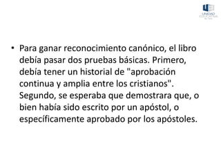 • Para ganar reconocimiento canónico, el libro
debía pasar dos pruebas básicas. Primero,
debía tener un historial de "aprobación
continua y amplia entre los cristianos".
Segundo, se esperaba que demostrara que, o
bien había sido escrito por un apóstol, o
específicamente aprobado por los apóstoles.
 