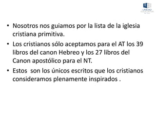 • Nosotros nos guiamos por la lista de la iglesia
cristiana primitiva.
• Los cristianos sólo aceptamos para el AT los 39
libros del canon Hebreo y los 27 libros del
Canon apostólico para el NT.
• Estos son los únicos escritos que los cristianos
consideramos plenamente inspirados .
 