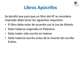 Libros Apócrifos
Se decidió que para que un libro del AT se considere
inspirado debe tener los siguientes requisitos:
• El libro debe estar de acuerdo con la Ley de Moisés
• Debe haberse originado en Palestina
• Debe haber sido escrito en hebreo
• Debe haberse escrito antes de la muerte del escriba
Esdras.
 