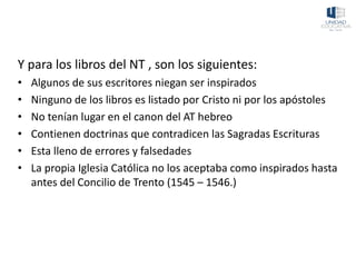 Y para los libros del NT , son los siguientes:
• Algunos de sus escritores niegan ser inspirados
• Ninguno de los libros es listado por Cristo ni por los apóstoles
• No tenían lugar en el canon del AT hebreo
• Contienen doctrinas que contradicen las Sagradas Escrituras
• Esta lleno de errores y falsedades
• La propia Iglesia Católica no los aceptaba como inspirados hasta
antes del Concilio de Trento (1545 – 1546.)
 