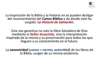 La Inspiración de la Biblia y la historia no se pueden desligar
del reconocimiento del Canon Bíblico y de donde este ha
surgido: La Historia de Salvación.
Esta nos garantiza no solo la Obra Salvadora de Dios
mediante el Señor Jesucristo, sino la interpretación
inspirada de la misma y su preservación para todos los que
lleguen a su conocimiento en el futuro.
La canonicidad (canon = norma, autoridad) de los libros de
la Biblia, surgen de su misma existencia.
 