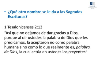 • ¿Qué otro nombre se le da a las Sagradas
Escrituras?
1 Tesalonicenses 2:13
“Así que no dejamos de dar gracias a Dios,
porque al oír ustedes la palabra de Dios que les
predicamos, la aceptaron no como palabra
humana sino como lo que realmente es, palabra
de Dios, la cual actúa en ustedes los creyentes”
 