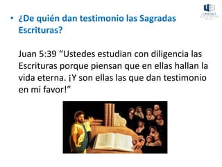 • ¿De quién dan testimonio las Sagradas
Escrituras?
Juan 5:39 “Ustedes estudian con diligencia las
Escrituras porque piensan que en ellas hallan la
vida eterna. ¡Y son ellas las que dan testimonio
en mi favor!”
 