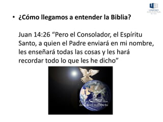 • ¿Cómo llegamos a entender la Biblia?
Juan 14:26 “Pero el Consolador, el Espíritu
Santo, a quien el Padre enviará en mi nombre,
les enseñará todas las cosas y les hará
recordar todo lo que les he dicho”
 