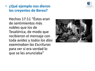 • ¿Qué ejemplo nos dieron
los creyentes de Berea?
Hechos 17:11 “Éstos eran
de sentimientos más
nobles que los de
Tesalónica, de modo que
recibieron el mensaje con
toda avidez y todos los días
examinaban las Escrituras
para ver si era verdad lo
que se les anunciaba”
 